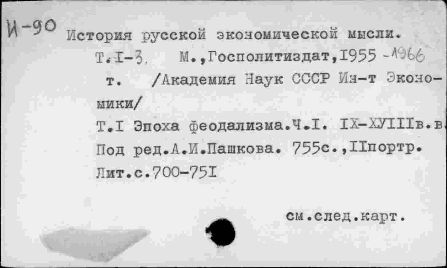 ﻿И-90
История русской экономической мысли.
Т<-1-3,	М.»Госполитиздат,1955
т. /Академия Наук СССР Ин-т Экономики/
Т.1 Эпоха феодализма.4.1. 1Х-ХУ1Ив.в Под ред.А.И.Пашкова. 755с. ,Ипортр.
Лит.с.700-751
см.след.карт.